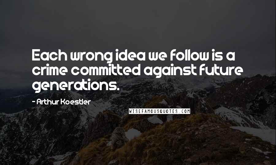 Arthur Koestler Quotes: Each wrong idea we follow is a crime committed against future generations.