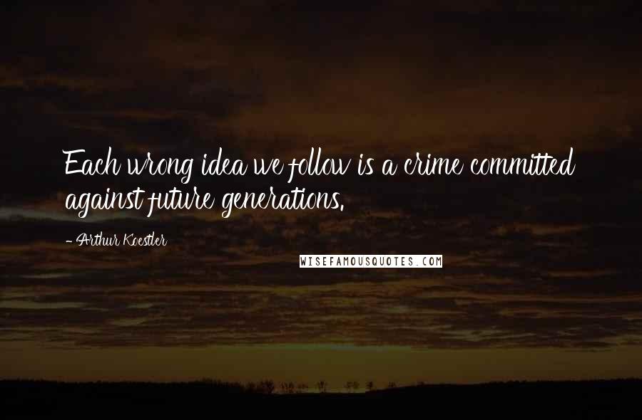 Arthur Koestler Quotes: Each wrong idea we follow is a crime committed against future generations.