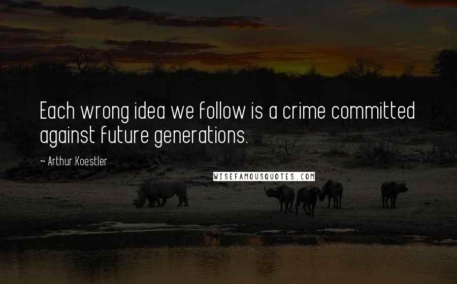 Arthur Koestler Quotes: Each wrong idea we follow is a crime committed against future generations.