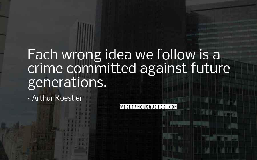 Arthur Koestler Quotes: Each wrong idea we follow is a crime committed against future generations.