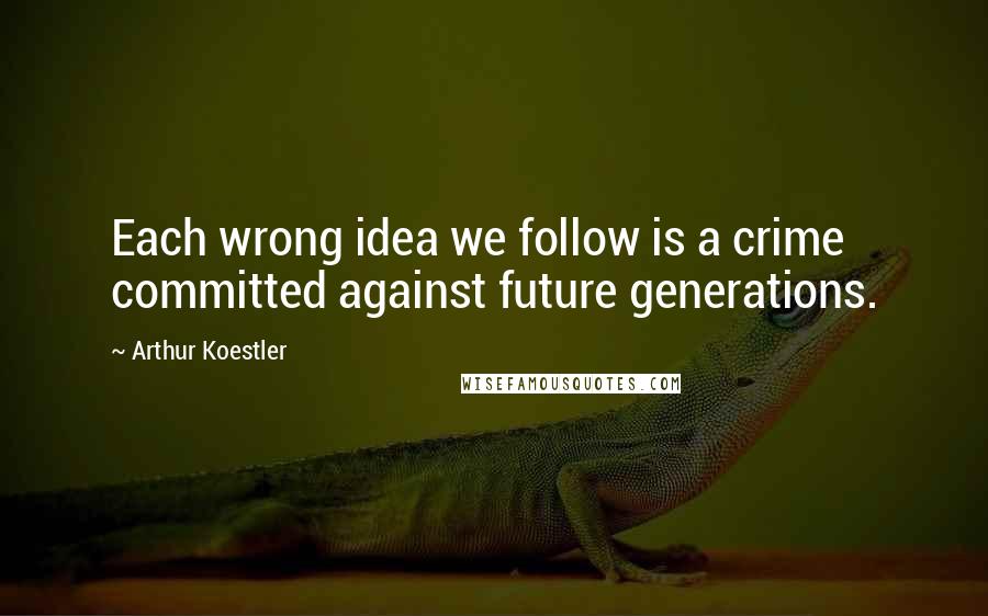 Arthur Koestler Quotes: Each wrong idea we follow is a crime committed against future generations.