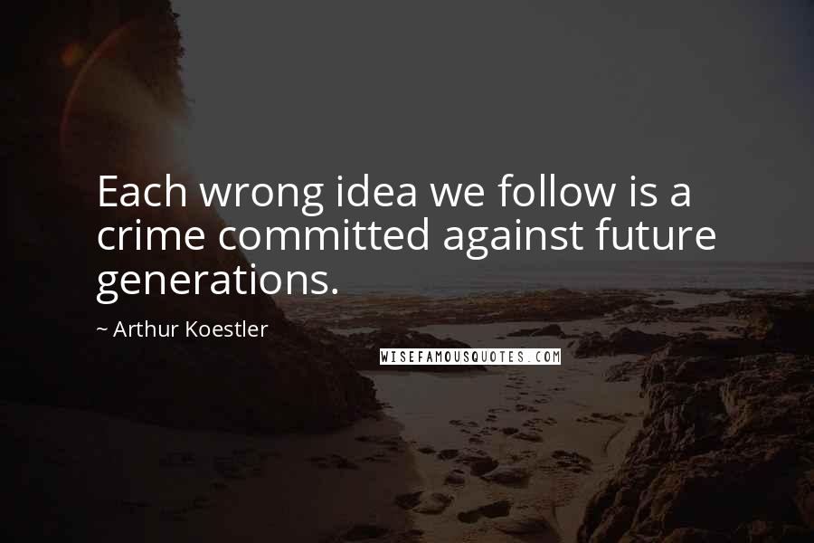 Arthur Koestler Quotes: Each wrong idea we follow is a crime committed against future generations.