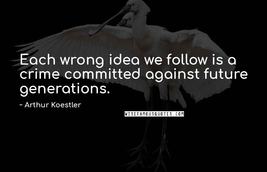 Arthur Koestler Quotes: Each wrong idea we follow is a crime committed against future generations.