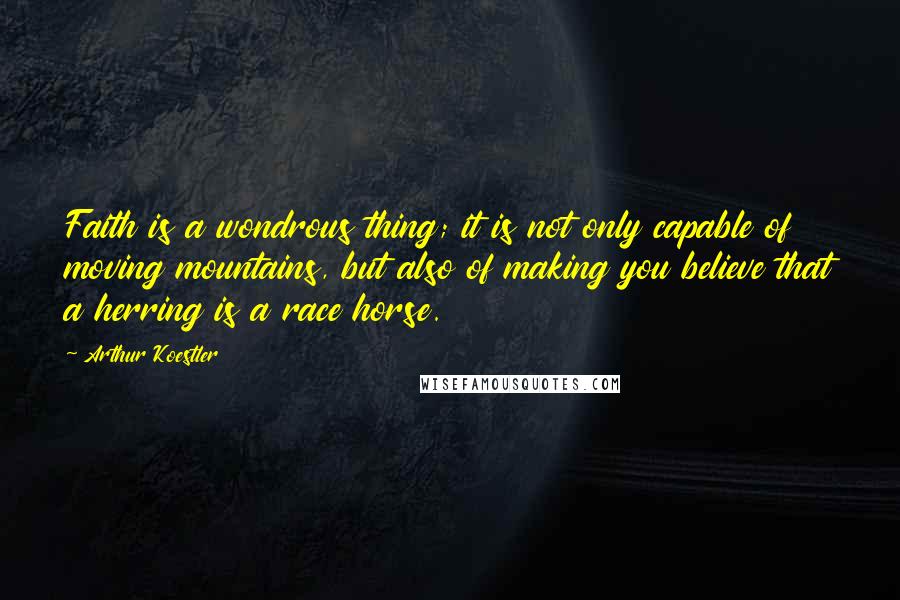 Arthur Koestler Quotes: Faith is a wondrous thing; it is not only capable of moving mountains, but also of making you believe that a herring is a race horse.