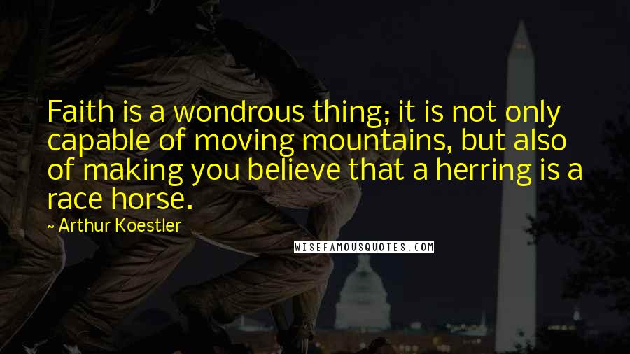 Arthur Koestler Quotes: Faith is a wondrous thing; it is not only capable of moving mountains, but also of making you believe that a herring is a race horse.