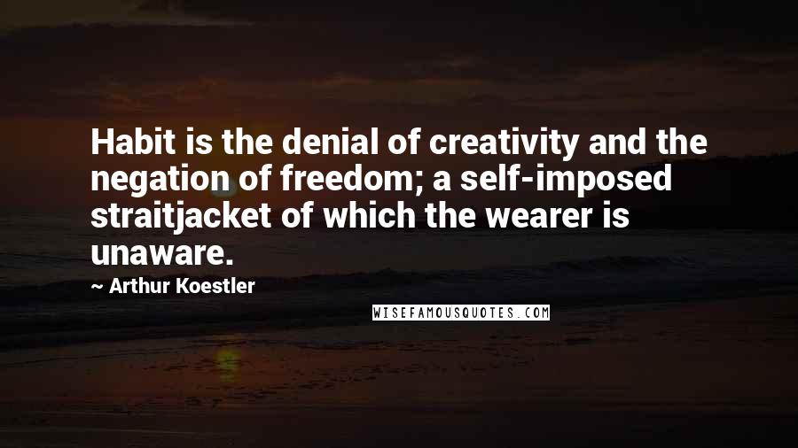 Arthur Koestler Quotes: Habit is the denial of creativity and the negation of freedom; a self-imposed straitjacket of which the wearer is unaware.