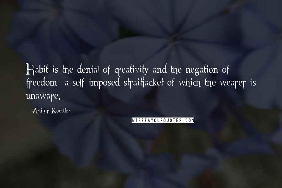 Arthur Koestler Quotes: Habit is the denial of creativity and the negation of freedom; a self-imposed straitjacket of which the wearer is unaware.