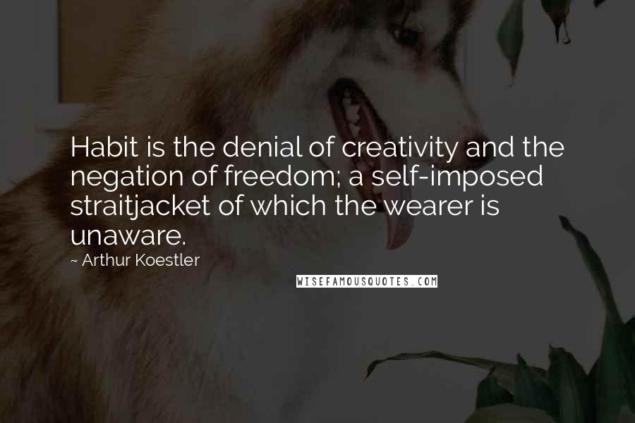 Arthur Koestler Quotes: Habit is the denial of creativity and the negation of freedom; a self-imposed straitjacket of which the wearer is unaware.