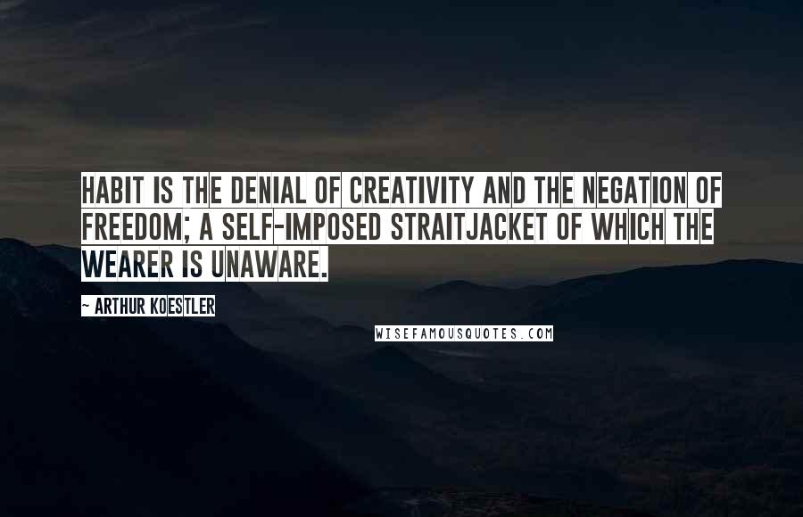 Arthur Koestler Quotes: Habit is the denial of creativity and the negation of freedom; a self-imposed straitjacket of which the wearer is unaware.