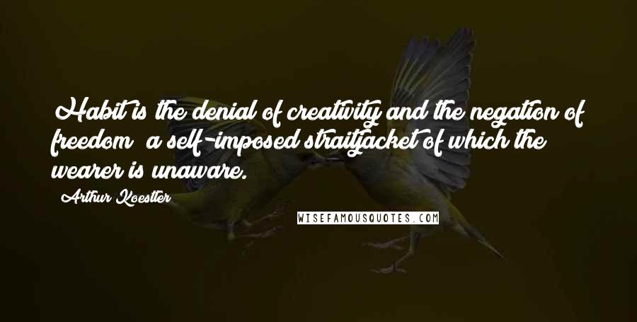 Arthur Koestler Quotes: Habit is the denial of creativity and the negation of freedom; a self-imposed straitjacket of which the wearer is unaware.