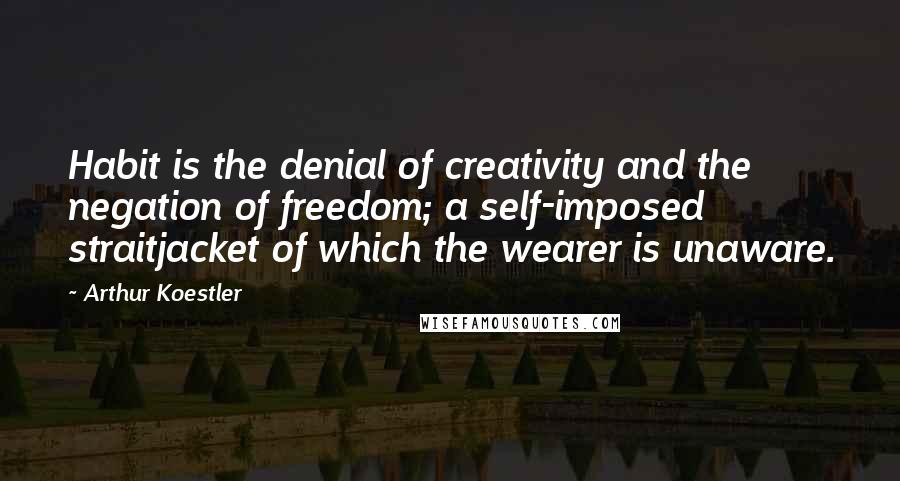 Arthur Koestler Quotes: Habit is the denial of creativity and the negation of freedom; a self-imposed straitjacket of which the wearer is unaware.