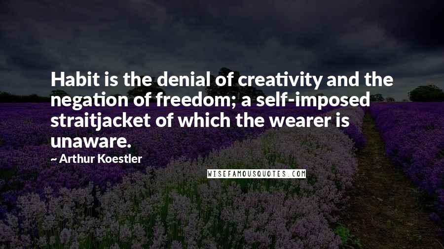 Arthur Koestler Quotes: Habit is the denial of creativity and the negation of freedom; a self-imposed straitjacket of which the wearer is unaware.