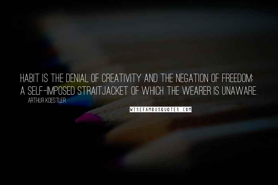 Arthur Koestler Quotes: Habit is the denial of creativity and the negation of freedom; a self-imposed straitjacket of which the wearer is unaware.