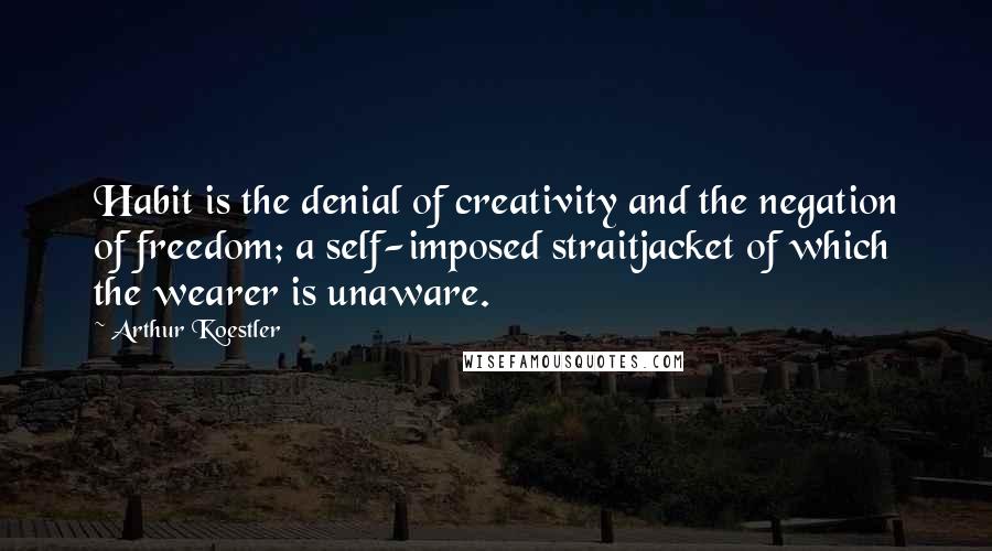 Arthur Koestler Quotes: Habit is the denial of creativity and the negation of freedom; a self-imposed straitjacket of which the wearer is unaware.