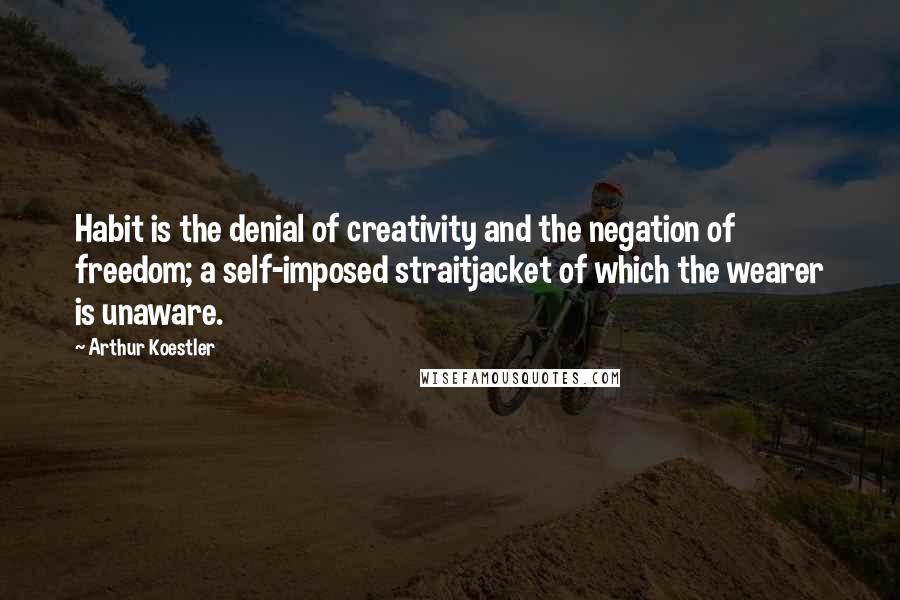Arthur Koestler Quotes: Habit is the denial of creativity and the negation of freedom; a self-imposed straitjacket of which the wearer is unaware.