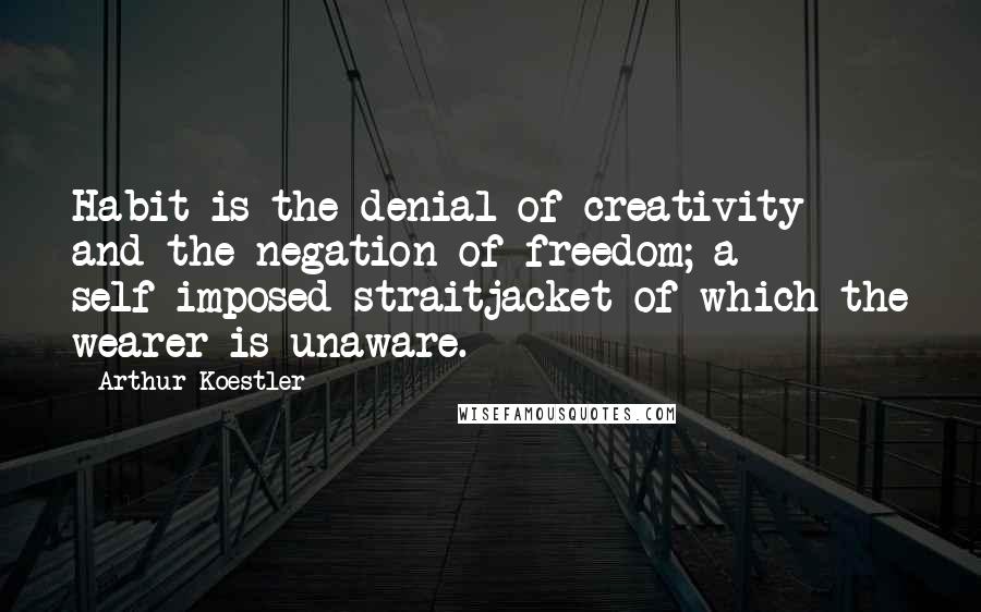 Arthur Koestler Quotes: Habit is the denial of creativity and the negation of freedom; a self-imposed straitjacket of which the wearer is unaware.