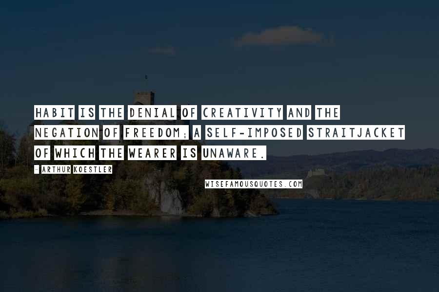 Arthur Koestler Quotes: Habit is the denial of creativity and the negation of freedom; a self-imposed straitjacket of which the wearer is unaware.