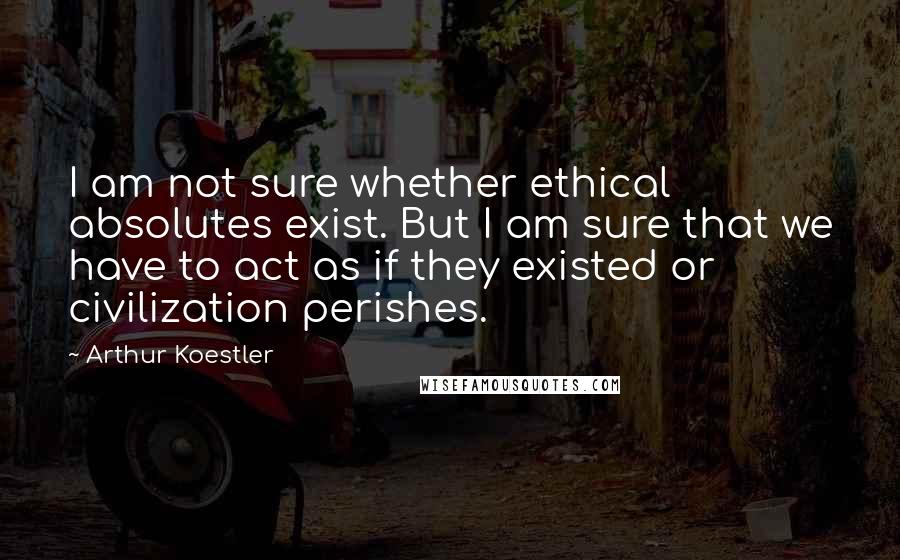 Arthur Koestler Quotes: I am not sure whether ethical absolutes exist. But I am sure that we have to act as if they existed or civilization perishes.