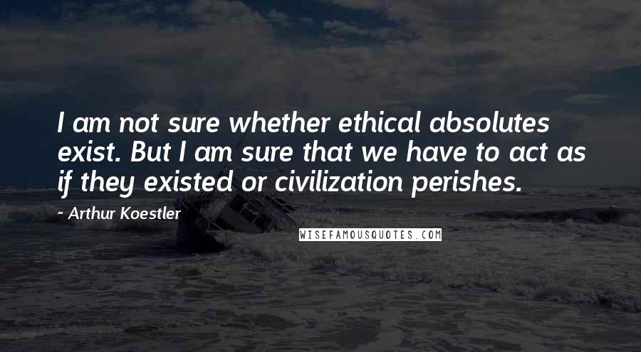 Arthur Koestler Quotes: I am not sure whether ethical absolutes exist. But I am sure that we have to act as if they existed or civilization perishes.