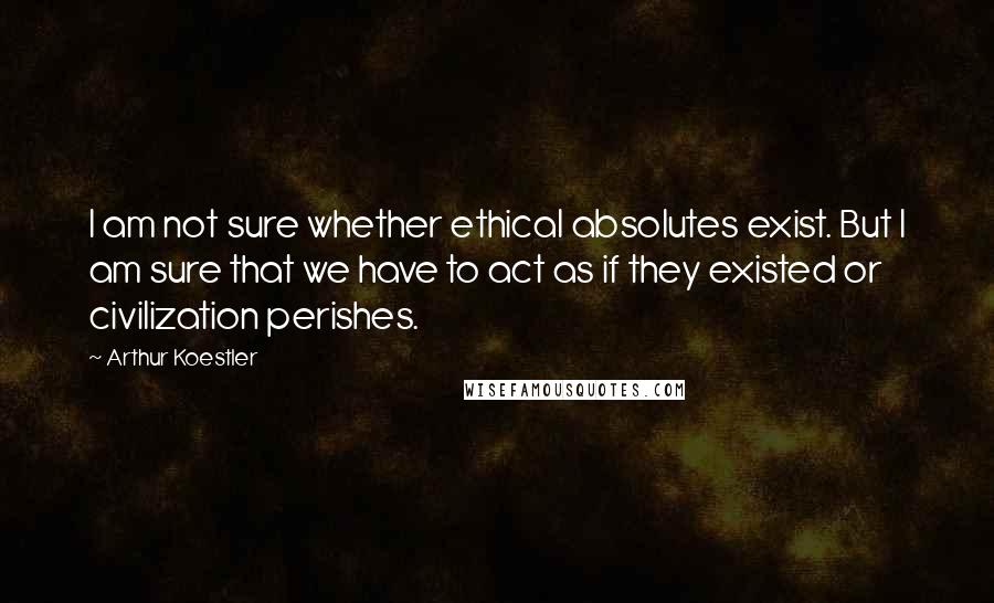 Arthur Koestler Quotes: I am not sure whether ethical absolutes exist. But I am sure that we have to act as if they existed or civilization perishes.