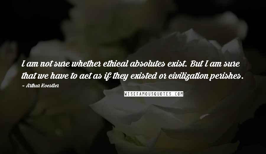 Arthur Koestler Quotes: I am not sure whether ethical absolutes exist. But I am sure that we have to act as if they existed or civilization perishes.