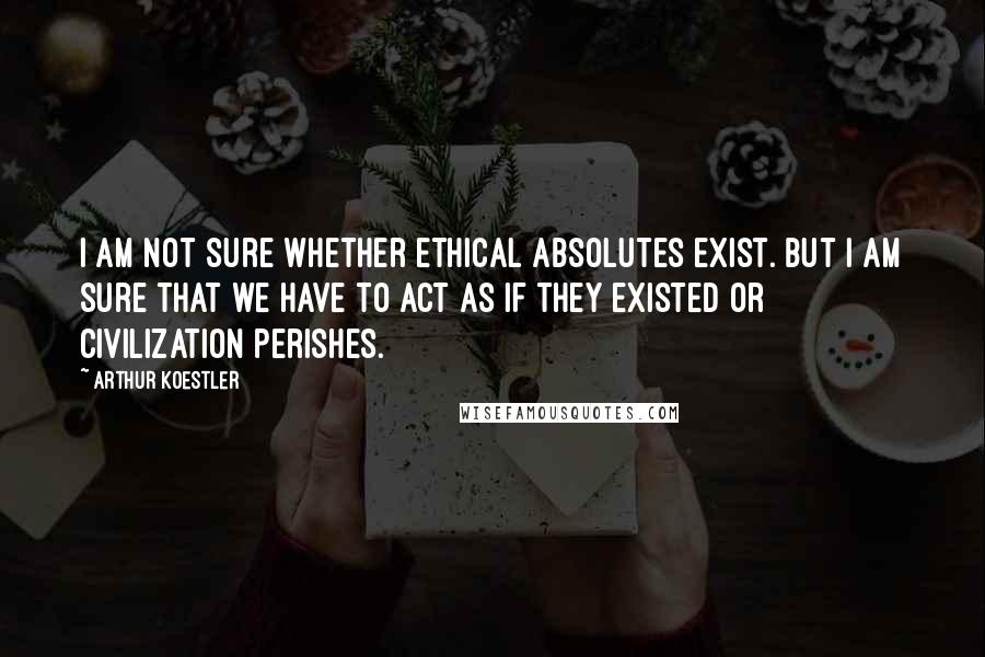 Arthur Koestler Quotes: I am not sure whether ethical absolutes exist. But I am sure that we have to act as if they existed or civilization perishes.