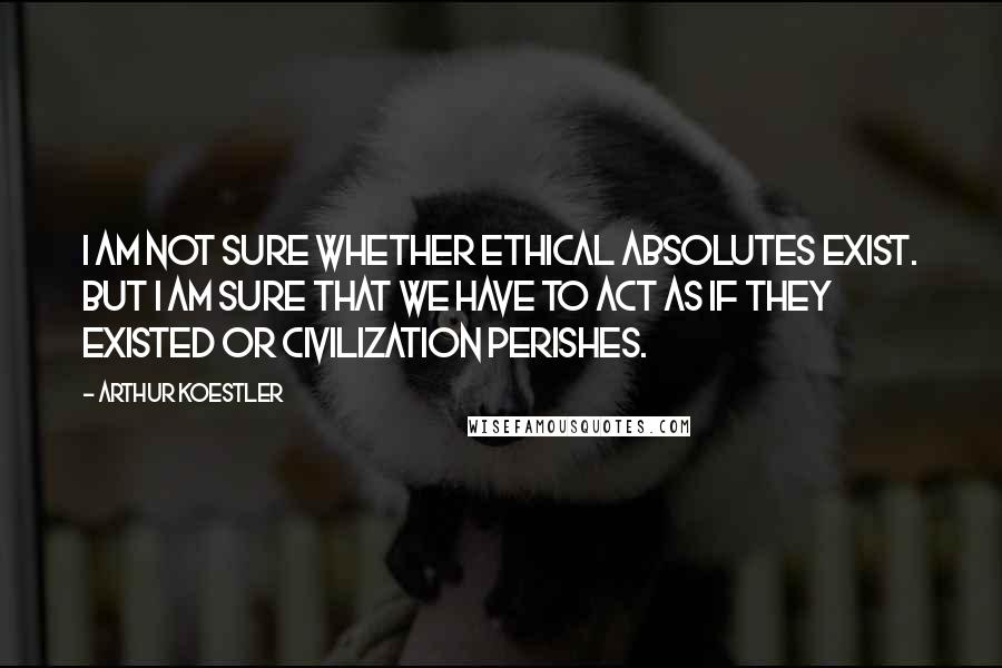 Arthur Koestler Quotes: I am not sure whether ethical absolutes exist. But I am sure that we have to act as if they existed or civilization perishes.