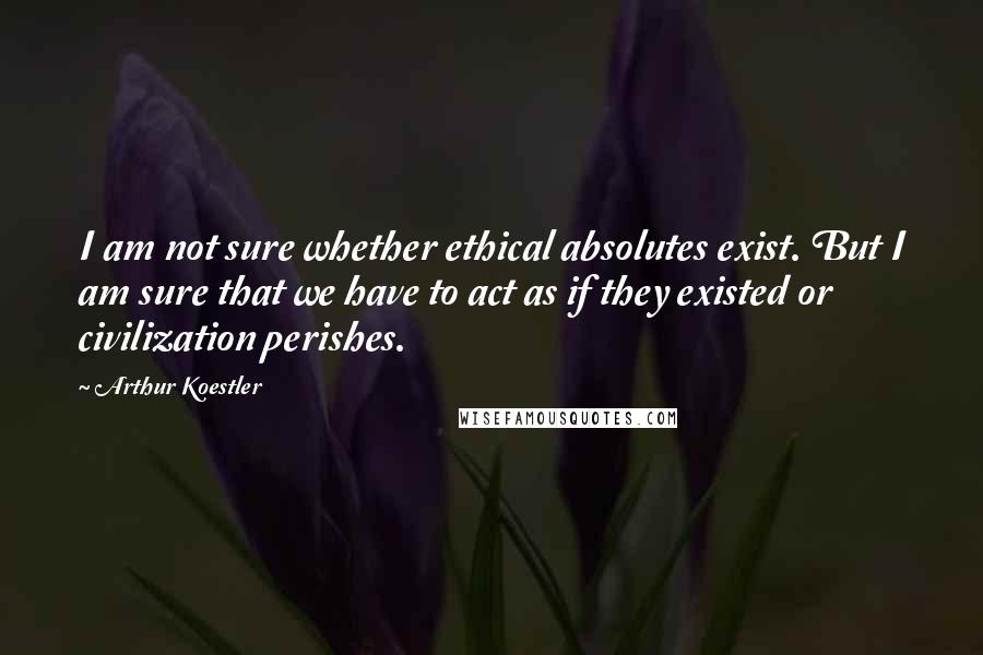 Arthur Koestler Quotes: I am not sure whether ethical absolutes exist. But I am sure that we have to act as if they existed or civilization perishes.
