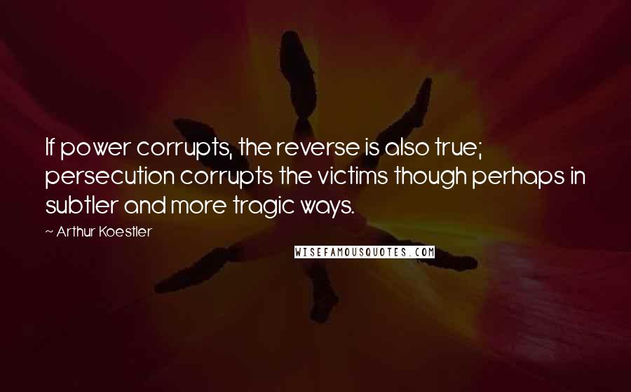 Arthur Koestler Quotes: If power corrupts, the reverse is also true; persecution corrupts the victims though perhaps in subtler and more tragic ways.