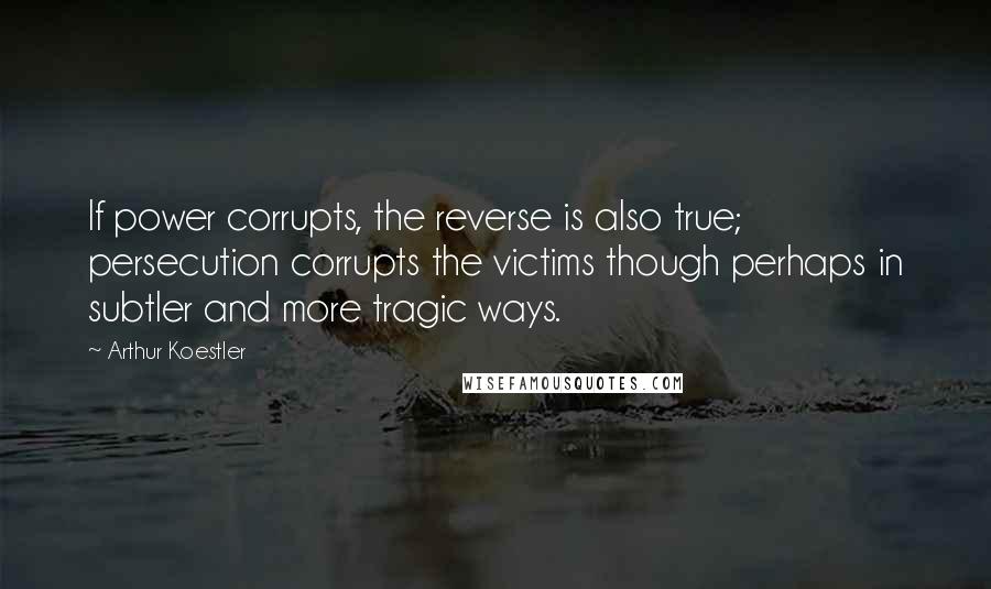 Arthur Koestler Quotes: If power corrupts, the reverse is also true; persecution corrupts the victims though perhaps in subtler and more tragic ways.