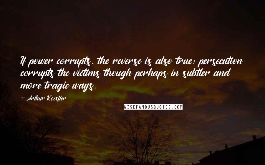 Arthur Koestler Quotes: If power corrupts, the reverse is also true; persecution corrupts the victims though perhaps in subtler and more tragic ways.