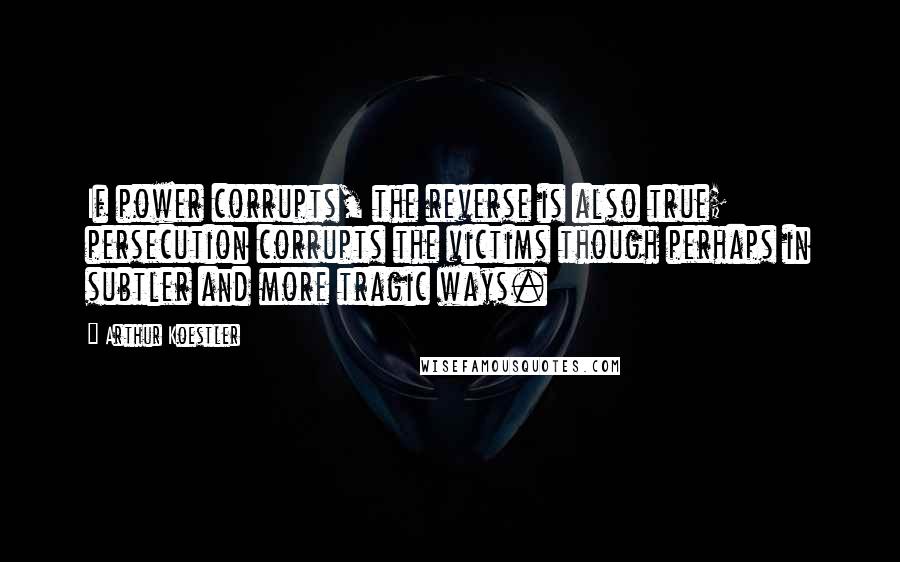 Arthur Koestler Quotes: If power corrupts, the reverse is also true; persecution corrupts the victims though perhaps in subtler and more tragic ways.