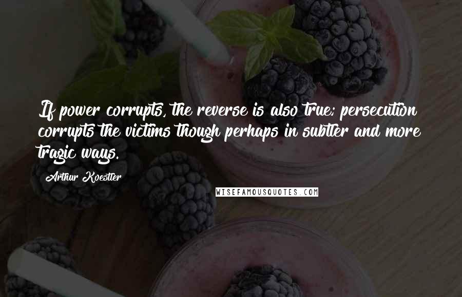 Arthur Koestler Quotes: If power corrupts, the reverse is also true; persecution corrupts the victims though perhaps in subtler and more tragic ways.