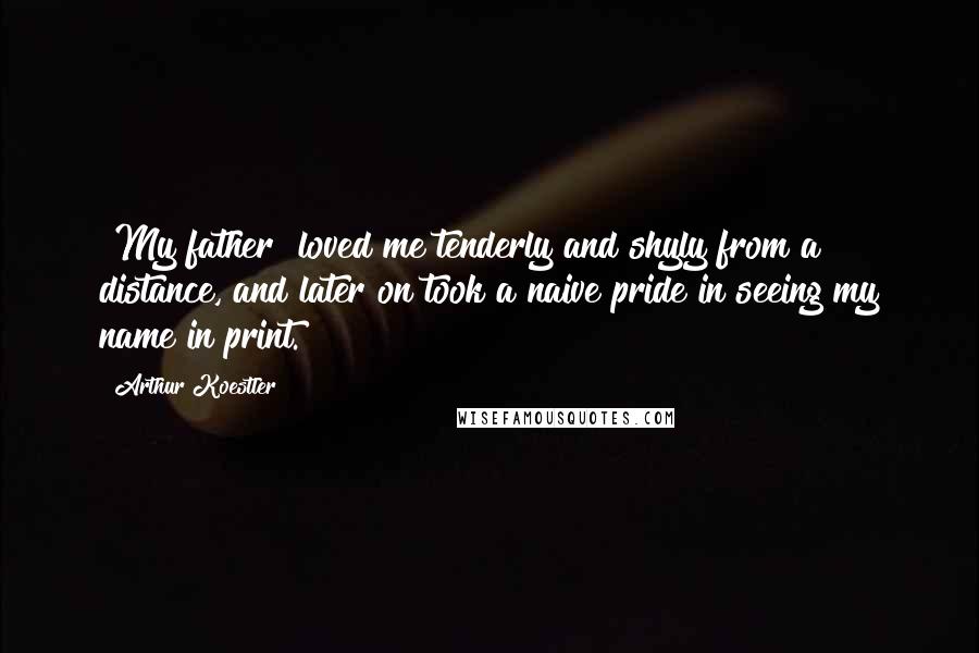 Arthur Koestler Quotes: [My father] loved me tenderly and shyly from a distance, and later on took a naive pride in seeing my name in print.