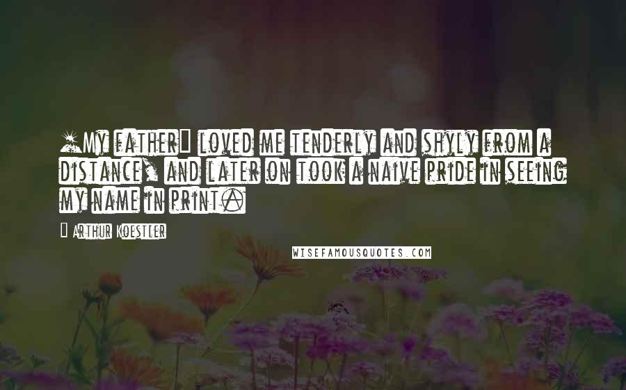 Arthur Koestler Quotes: [My father] loved me tenderly and shyly from a distance, and later on took a naive pride in seeing my name in print.