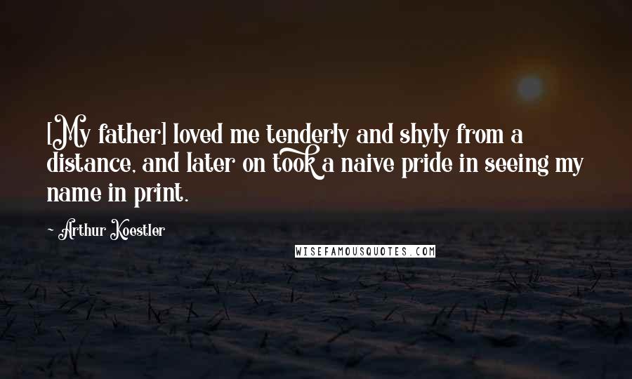 Arthur Koestler Quotes: [My father] loved me tenderly and shyly from a distance, and later on took a naive pride in seeing my name in print.