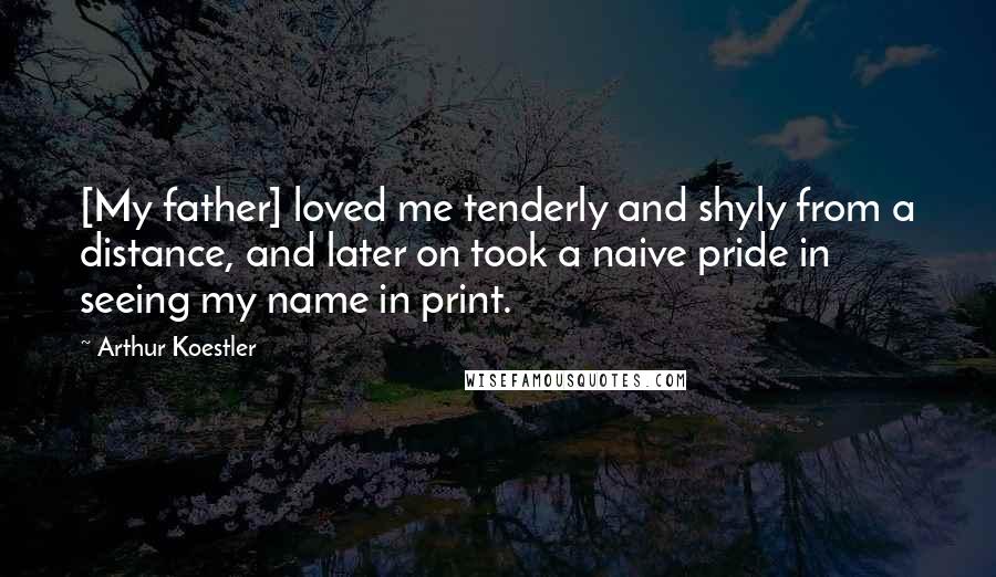 Arthur Koestler Quotes: [My father] loved me tenderly and shyly from a distance, and later on took a naive pride in seeing my name in print.