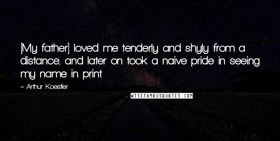 Arthur Koestler Quotes: [My father] loved me tenderly and shyly from a distance, and later on took a naive pride in seeing my name in print.