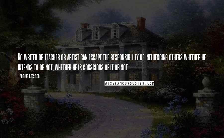 Arthur Koestler Quotes: No writer or teacher or artist can escape the responsibility of influencing others whether he intends to or not, whether he is conscious of it or not.