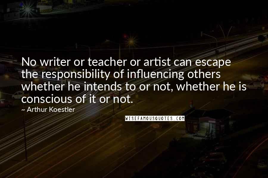 Arthur Koestler Quotes: No writer or teacher or artist can escape the responsibility of influencing others whether he intends to or not, whether he is conscious of it or not.