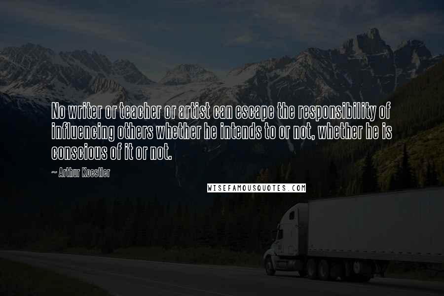 Arthur Koestler Quotes: No writer or teacher or artist can escape the responsibility of influencing others whether he intends to or not, whether he is conscious of it or not.