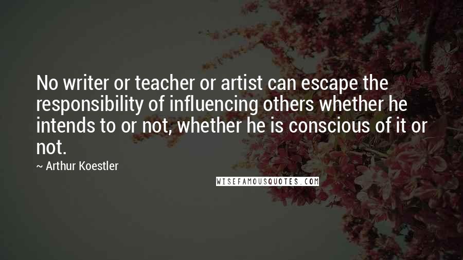 Arthur Koestler Quotes: No writer or teacher or artist can escape the responsibility of influencing others whether he intends to or not, whether he is conscious of it or not.