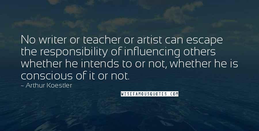 Arthur Koestler Quotes: No writer or teacher or artist can escape the responsibility of influencing others whether he intends to or not, whether he is conscious of it or not.