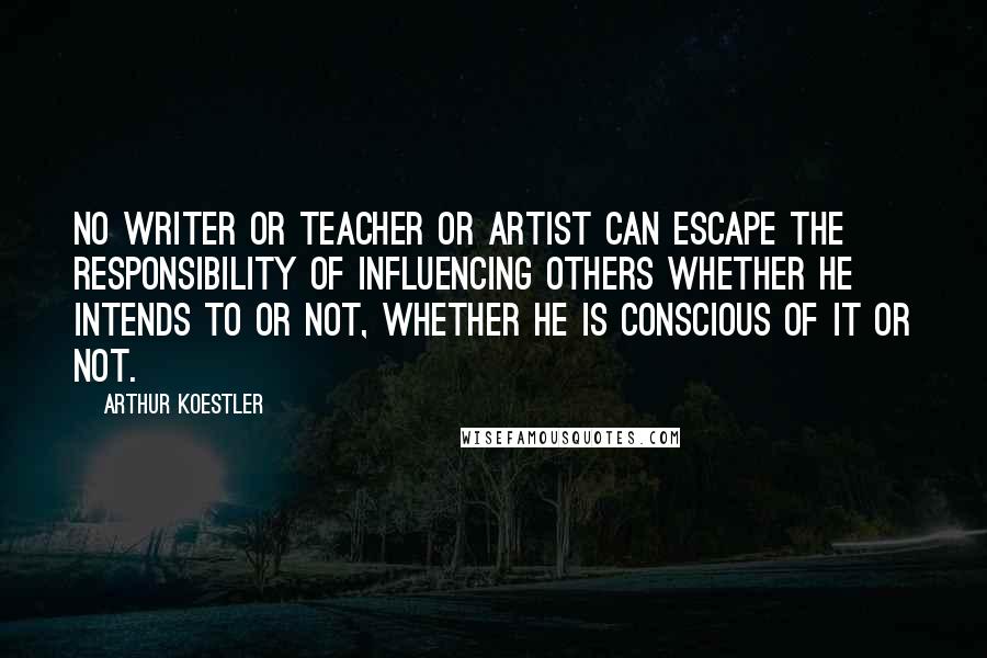 Arthur Koestler Quotes: No writer or teacher or artist can escape the responsibility of influencing others whether he intends to or not, whether he is conscious of it or not.