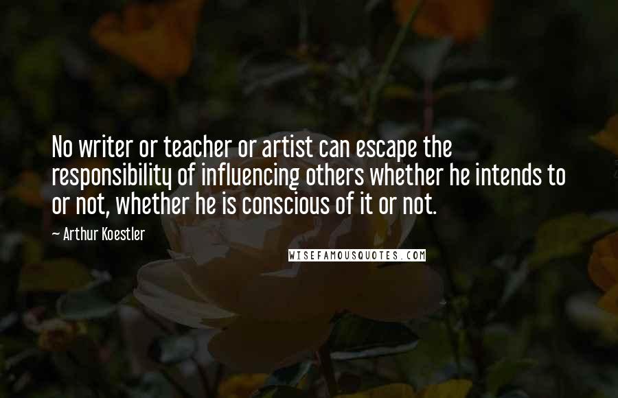 Arthur Koestler Quotes: No writer or teacher or artist can escape the responsibility of influencing others whether he intends to or not, whether he is conscious of it or not.