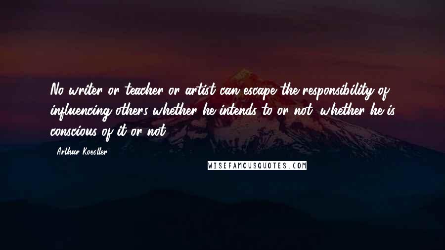 Arthur Koestler Quotes: No writer or teacher or artist can escape the responsibility of influencing others whether he intends to or not, whether he is conscious of it or not.