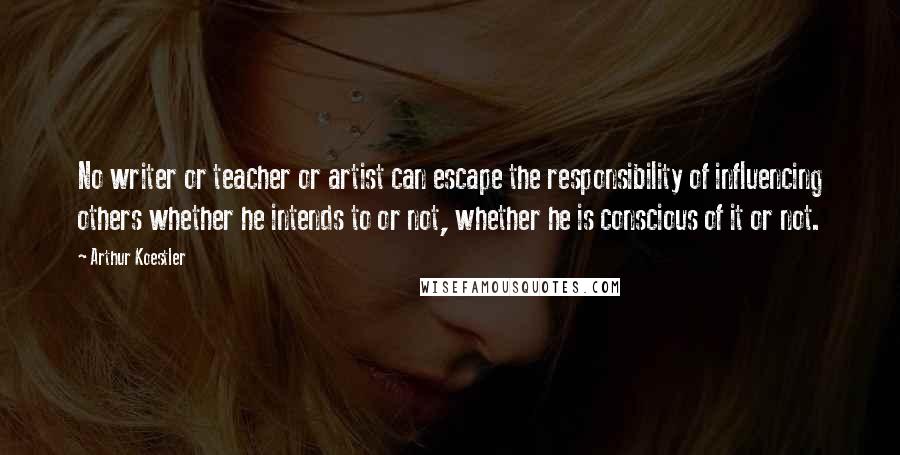 Arthur Koestler Quotes: No writer or teacher or artist can escape the responsibility of influencing others whether he intends to or not, whether he is conscious of it or not.