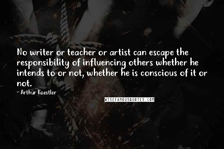 Arthur Koestler Quotes: No writer or teacher or artist can escape the responsibility of influencing others whether he intends to or not, whether he is conscious of it or not.