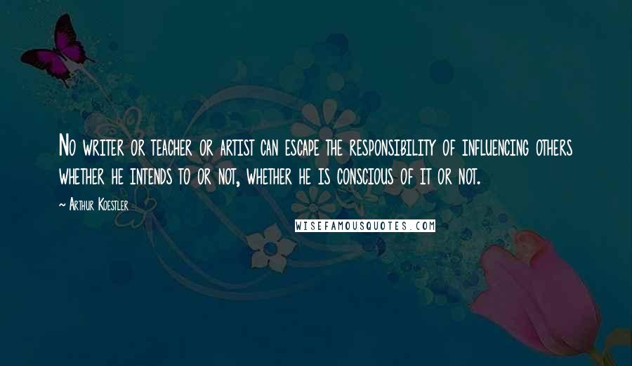 Arthur Koestler Quotes: No writer or teacher or artist can escape the responsibility of influencing others whether he intends to or not, whether he is conscious of it or not.