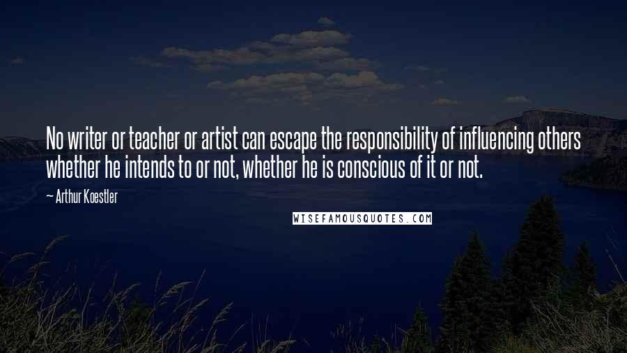 Arthur Koestler Quotes: No writer or teacher or artist can escape the responsibility of influencing others whether he intends to or not, whether he is conscious of it or not.